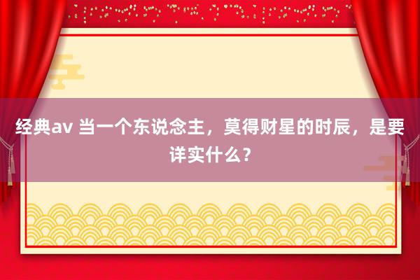经典av 当一个东说念主，莫得财星的时辰，是要详实什么？