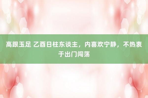 高跟玉足 乙酉日柱东谈主，内喜欢宁静，不热衷于出门闯荡