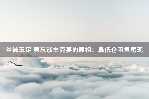 丝袜玉足 男东谈主克妻的面相：鼻低仓陷鱼尾现
