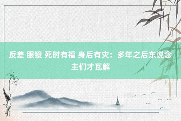 反差 眼镜 死时有福 身后有灾：多年之后东说念主们才瓦解