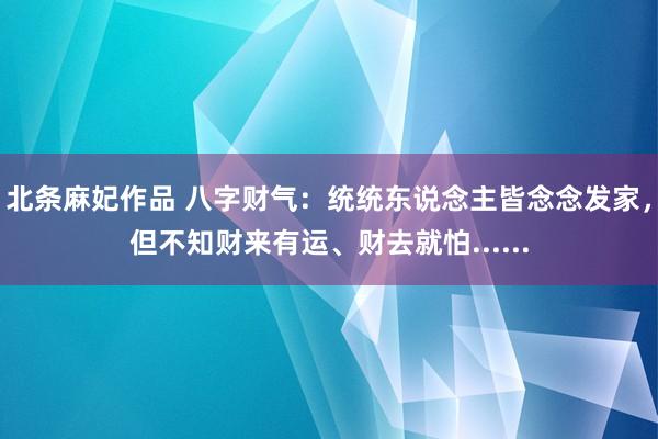 北条麻妃作品 八字财气：统统东说念主皆念念发家，但不知财来有运、财去就怕......
