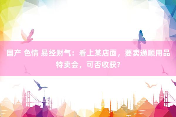 国产 色情 易经财气：看上某店面，要卖通顺用品特卖会，可否收获?