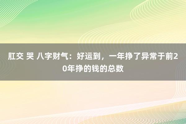 肛交 哭 八字财气：好运到，一年挣了异常于前20年挣的钱的总数