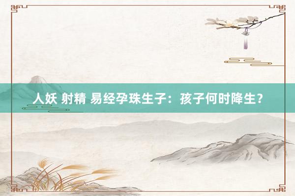 人妖 射精 易经孕珠生子：孩子何时降生？