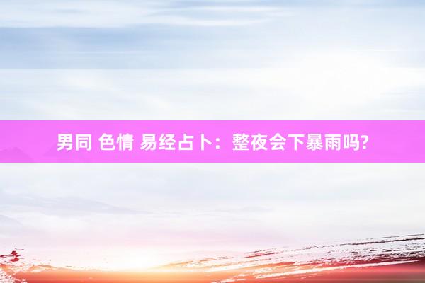 男同 色情 易经占卜：整夜会下暴雨吗?