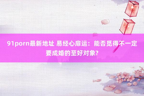 91porn最新地址 易经心扉运：能否觅得不一定要成婚的至好对象?