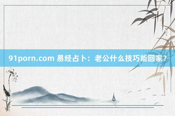 91porn.com 易经占卜：老公什么技巧能回家？