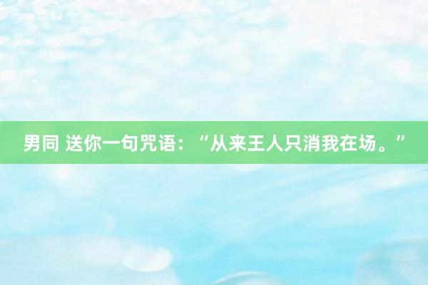 男同 送你一句咒语：“从来王人只消我在场。”