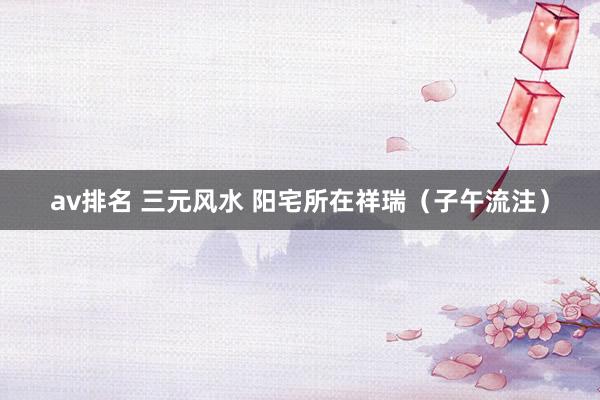 av排名 三元风水 阳宅所在祥瑞（子午流注）