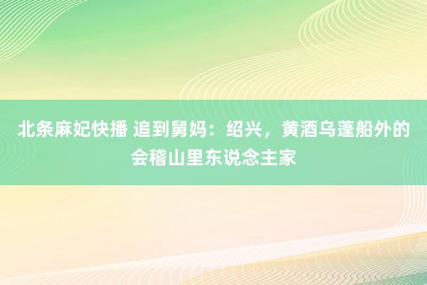 北条麻妃快播 追到舅妈：绍兴，黄酒乌蓬船外的会稽山里东说念主家