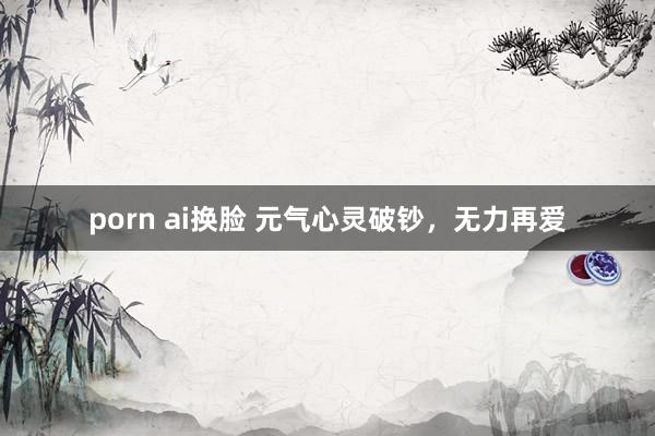 porn ai换脸 元气心灵破钞，无力再爱
