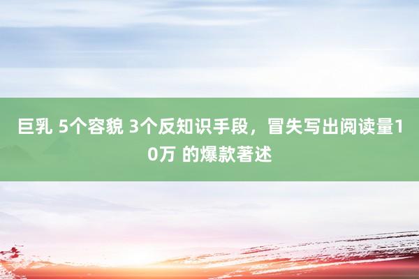 巨乳 5个容貌 3个反知识手段，冒失写出阅读量10万 的爆款著述