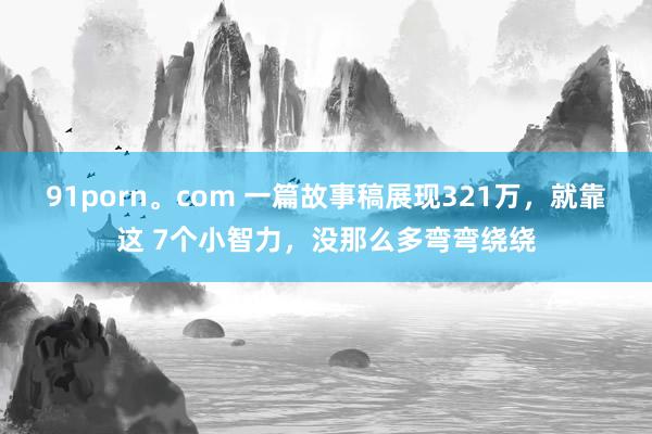 91porn。com 一篇故事稿展现321万，就靠这 7个小智力，没那么多弯弯绕绕