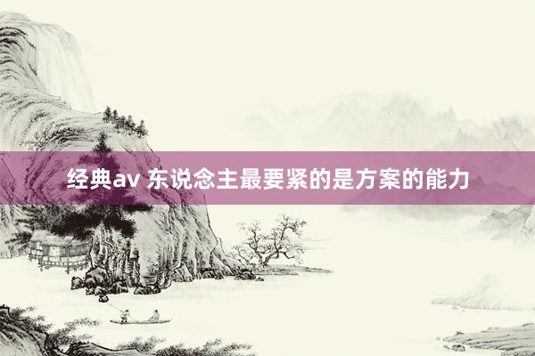经典av 东说念主最要紧的是方案的能力