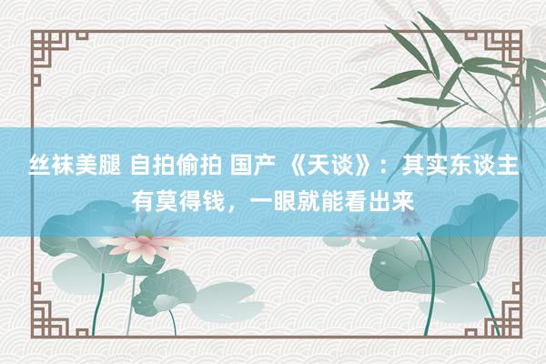 丝袜美腿 自拍偷拍 国产 《天谈》：其实东谈主有莫得钱，一眼就能看出来