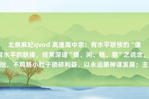北条麻妃qvod 高達高中宗：有水平联接的“傻、闲、稳、狠” 信得过有水平的联接，经常深谙“傻、闲、稳、狠”之说念。“傻”，是大巧若拙，不鸡肠小肚于琐碎利益，以永远眼神谋发展；主动装“傻”授权，给以下属成漫空间，激励...