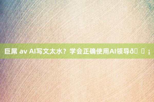 巨屌 av AI写文太水？学会正确使用AI领导💡