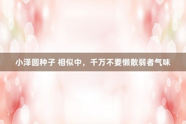 小泽圆种子 相似中，千万不要懒散弱者气味