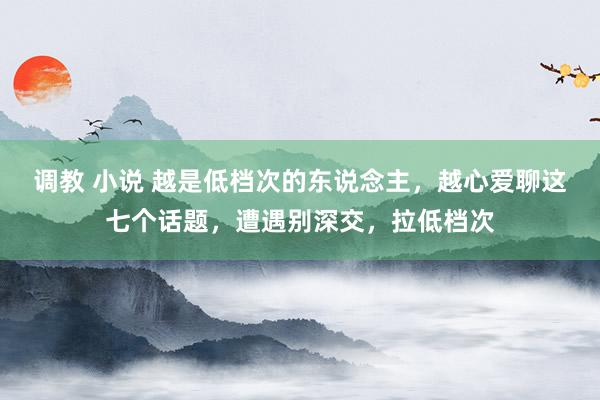 调教 小说 越是低档次的东说念主，越心爱聊这七个话题，遭遇别深交，拉低档次