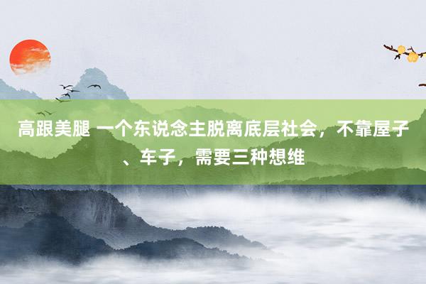 高跟美腿 一个东说念主脱离底层社会，不靠屋子、车子，需要三种想维