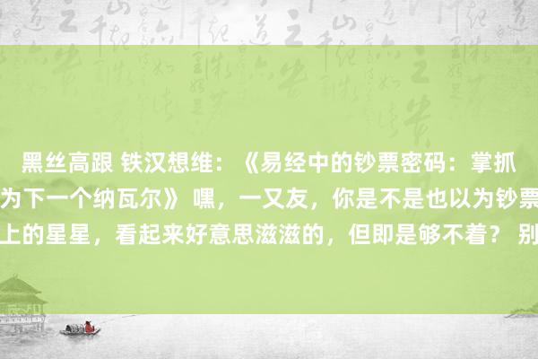 黑丝高跟 铁汉想维：《易经中的钞票密码：掌抓这三个端正，你也能成为下一个纳瓦尔》 嘿，一又友，你是不是也以为钞票和幸福就像是天上的星星，看起来好意思滋滋的，但即是够不着？ 别急，今天我就要告诉你一个超等过劲的玄妙