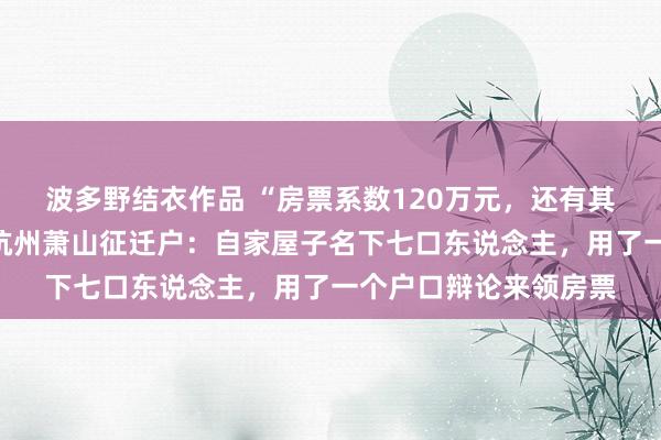 波多野结衣作品 “房票系数120万元，还有其他扣头优惠计谋”，杭州萧山征迁户：自家屋子名下七口东说念主，用了一个户口辩论来领房票