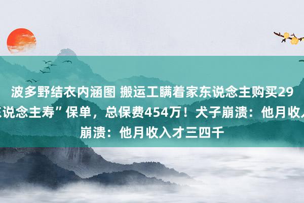 波多野结衣内涵图 搬运工瞒着家东说念主购买29份“泰康东说念主寿”保单，总保费454万！犬子崩溃：他月收入才三四千