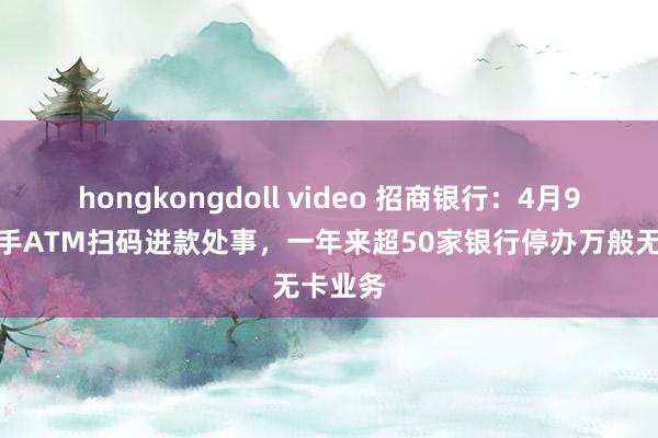 hongkongdoll video 招商银行：4月9日起住手ATM扫码进款处事，一年来超50家银行停办万般无卡业务