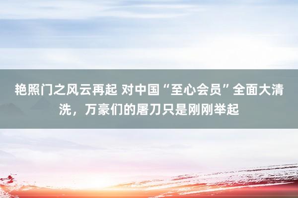 艳照门之风云再起 对中国“至心会员”全面大清洗，万豪们的屠刀只是刚刚举起