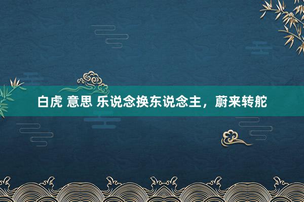 白虎 意思 乐说念换东说念主，蔚来转舵
