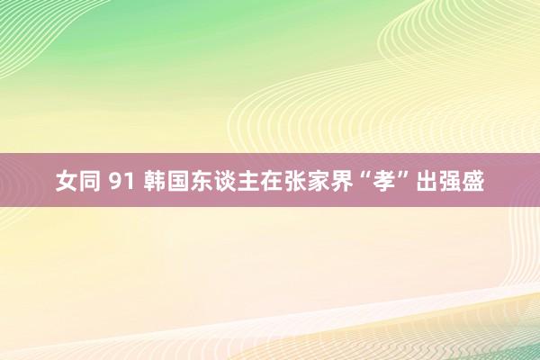 女同 91 韩国东谈主在张家界“孝”出强盛
