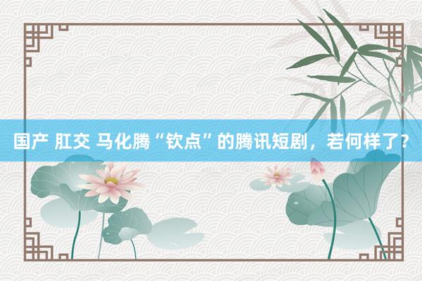 国产 肛交 马化腾“钦点”的腾讯短剧，若何样了？
