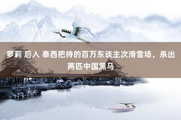 萝莉 后入 泰西把持的百万东谈主次滑雪场，杀出两匹中国黑马