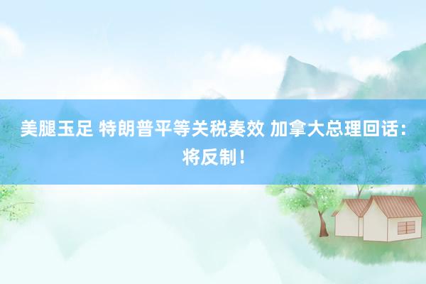 美腿玉足 特朗普平等关税奏效 加拿大总理回话：将反制！