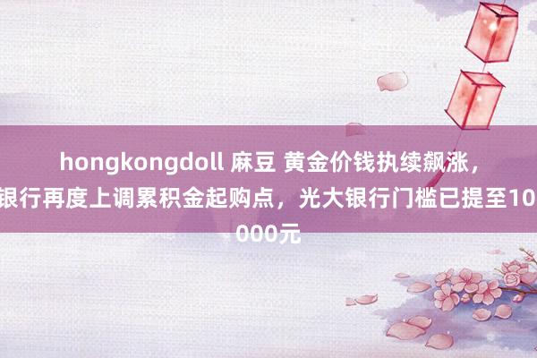 hongkongdoll 麻豆 黄金价钱执续飙涨，多家银行再度上调累积金起购点，光大银行门槛已提至1000元
