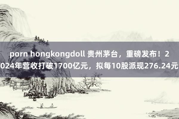 porn hongkongdoll 贵州茅台，重磅发布！2024年营收打破1700亿元，拟每10股派现276.24元
