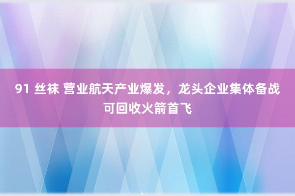 91 丝袜 营业航天产业爆发，龙头企业集体备战可回收火箭首飞