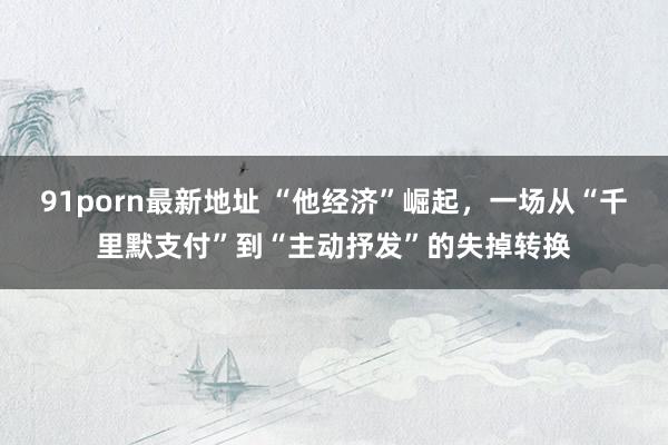 91porn最新地址 “他经济”崛起，一场从“千里默支付”到“主动抒发”的失掉转换