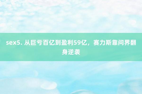 sex5. 从巨亏百亿到盈利59亿，赛力斯靠问界翻身逆袭