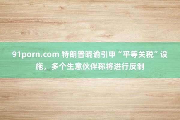 91porn.com 特朗普晓谕引申“平等关税”设施，多个生意伙伴称将进行反制