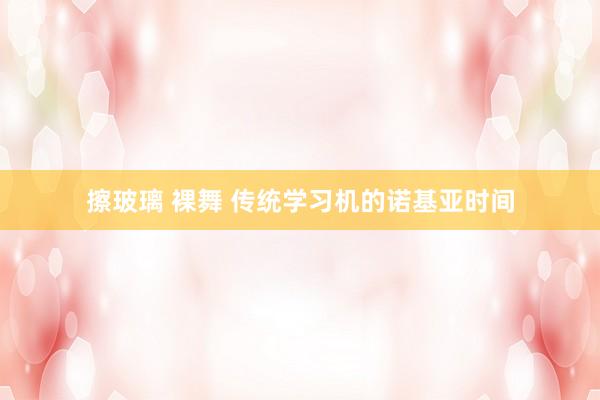 擦玻璃 裸舞 传统学习机的诺基亚时间