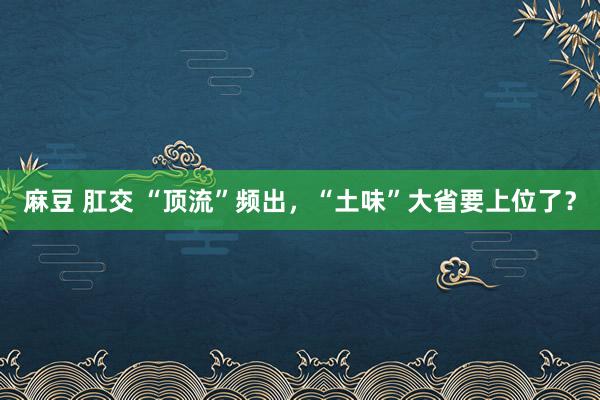 麻豆 肛交 “顶流”频出，“土味”大省要上位了？